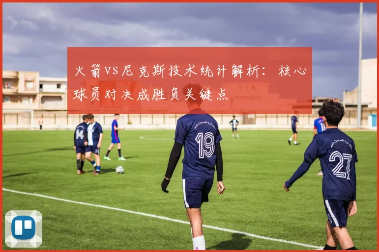 火箭vs尼克斯技术统计解析：核心球员对决成胜负关键点